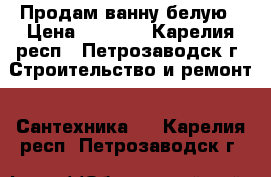  Продам ванну белую › Цена ­ 4 000 - Карелия респ., Петрозаводск г. Строительство и ремонт » Сантехника   . Карелия респ.,Петрозаводск г.